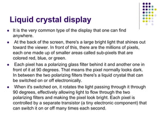 Liquid crystal display
 It is the very common type of the display that one can find
anywhere.
 At the back of the screen, there's a large bright light that shines out
toward the viewer. In front of this, there are the millions of pixels,
each one made up of smaller areas called sub-pixels that are
colored red, blue, or green.
 Each pixel has a polarizing glass filter behind it and another one in
front of it at 90 degrees. That means the pixel normally looks dark.
In between the two polarizing filters there's a liquid crystal that can
be switched on or off electronically.
 When it's switched on, it rotates the light passing through it through
90 degrees, effectively allowing light to flow through the two
polarizing filters and making the pixel look bright. Each pixel is
controlled by a separate transistor (a tiny electronic component) that
can switch it on or off many times each second.
 