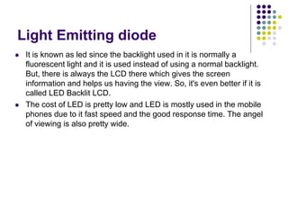 Light Emitting diode
 It is known as led since the backlight used in it is normally a
fluorescent light and it is used instead of using a normal backlight.
But, there is always the LCD there which gives the screen
information and helps us having the view. So, it's even better if it is
called LED Backlit LCD.
 The cost of LED is pretty low and LED is mostly used in the mobile
phones due to it fast speed and the good response time. The angel
of viewing is also pretty wide.
 
