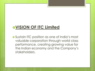 VISION OF ITC Limited
 Sustain ITC position as one of India’s most
valuable corporation through world class
performance, creating growing value for
the Indian economy and the Company’s
stakeholders.
 
