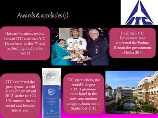 Awards & accolades (1) 
Harvard business review 
ranked ITC chairman Y C 
Deveshwar as the 7th best 
performing CEO in the 
world 
Chairman Y C 
Deveshwar was 
conferred the Padma 
Bhutan the government 
of India 2011 
ITC conferred the 
prestigious ‘world 
development award 
2012’ at the rio+20 
UN summit for its 
social and forestry 
initiatives. 
ITC grand chola, the 
world’s largest 
LEED platinum 
rated hotel in the 
new construction 
category, launched in 
September 2012 
 