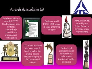 Awards & accolades (2) 
Rainforest alliance 
awarded ITC’S 
bhadrachalam unit, 
the forest 
stewardship 
council forest 
management 
certification 
Business world 
FICCI CSR award 
in large enterprise 
category 
AIM Asian CSR 
award by the 
Asian forum on 
corporate social 
responsibility 
Best overall 
corporate social 
responsibility 
performance : 
institute of public 
enterprise 
ITC hotels awarded 
the most trusted 
hotel brand in the 
public choice 
honours category at 
the times travel 
honours 
 