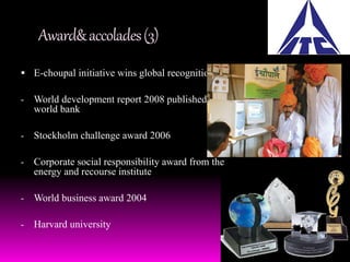Award& accolades (3) 
 E-choupal initiative wins global recognition: 
- World development report 2008 published by 
world bank 
- Stockholm challenge award 2006 
- Corporate social responsibility award from the 
energy and recourse institute 
- World business award 2004 
- Harvard university 
 