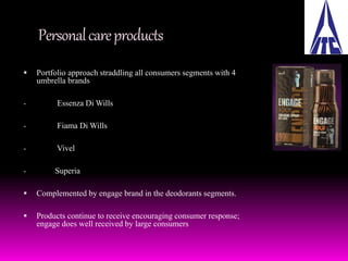 Personal care products 
 Portfolio approach straddling all consumers segments with 4 
umbrella brands 
- Essenza Di Wills 
- Fiama Di Wills 
- Vivel 
- Superia 
 Complemented by engage brand in the deodorants segments. 
 Products continue to receive encouraging consumer response; 
engage does well received by large consumers 
 
