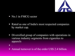  No.1 in FMCG sector 
 Rated as one of India's most respected companies 
by market cap. 
 Diversified group of companies with operations in 
various industry segments from cigarettes to 
apparels 
 . 
 Annual turnover is of the order US$ 2.4 billion. 
 