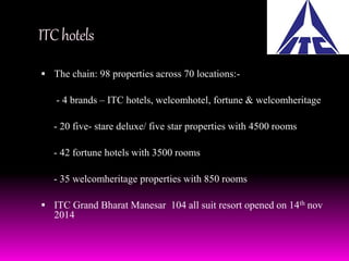 ITC hotels 
 The chain: 98 properties across 70 locations:- 
- 4 brands – ITC hotels, welcomhotel, fortune & welcomheritage 
- 20 five- stare deluxe/ five star properties with 4500 rooms 
- 42 fortune hotels with 3500 rooms 
- 35 welcomheritage properties with 850 rooms 
 ITC Grand Bharat Manesar 104 all suit resort opened on 14th nov 
2014 
 