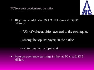 ITC’S economic contribution to the nation 
 10 yr value addition RS 1.9 lakh crore (US$ 39 
billion) 
- 75% of value addition accrued to the exchequer. 
- among the top tax payers in the nation. 
- excise payments represent. 
 Foreign exchange earnings in the lat 10 yrs: US$ 6 
billion. 
 