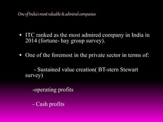 One of India's most valuable & admired companies 
 ITC ranked as the most admired company in India in 
2014 (fortune- hay group survey). 
 One of the foremost in the private sector in terms of: 
- Sustained value creation( BT-stern Stewart 
survey) 
-operating profits 
- Cash profits 
 