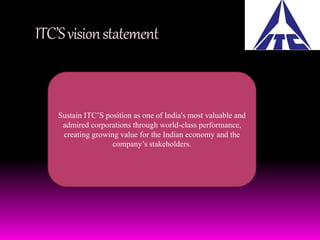 ITC’S vision statement 
Sustain ITC’S position as one of India's most valuable and 
admired corporations through world-class performance, 
creating growing value for the Indian economy and the 
company’s stakeholders. 
 