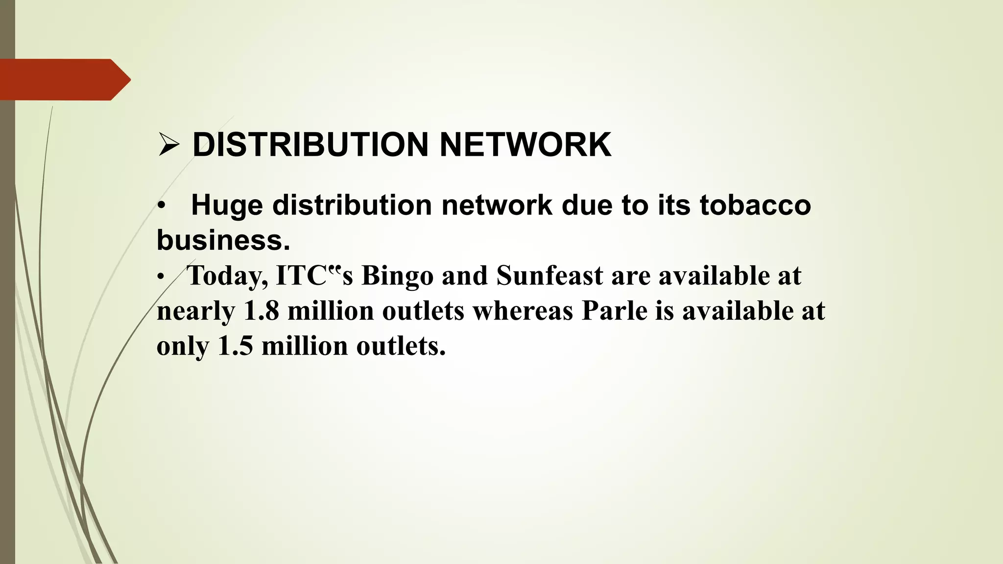  DISTRIBUTION NETWORK
• Huge distribution network due to its tobacco
business.
• Today, ITC‟s Bingo and Sunfeast are available at
nearly 1.8 million outlets whereas Parle is available at
only 1.5 million outlets.
 