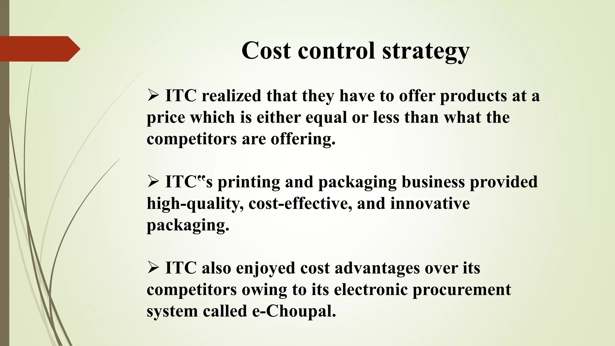 Cost control strategy
 ITC realized that they have to offer products at a
price which is either equal or less than what the
competitors are offering.
 ITC‟s printing and packaging business provided
high-quality, cost-effective, and innovative
packaging.
 ITC also enjoyed cost advantages over its
competitors owing to its electronic procurement
system called e-Choupal.
 