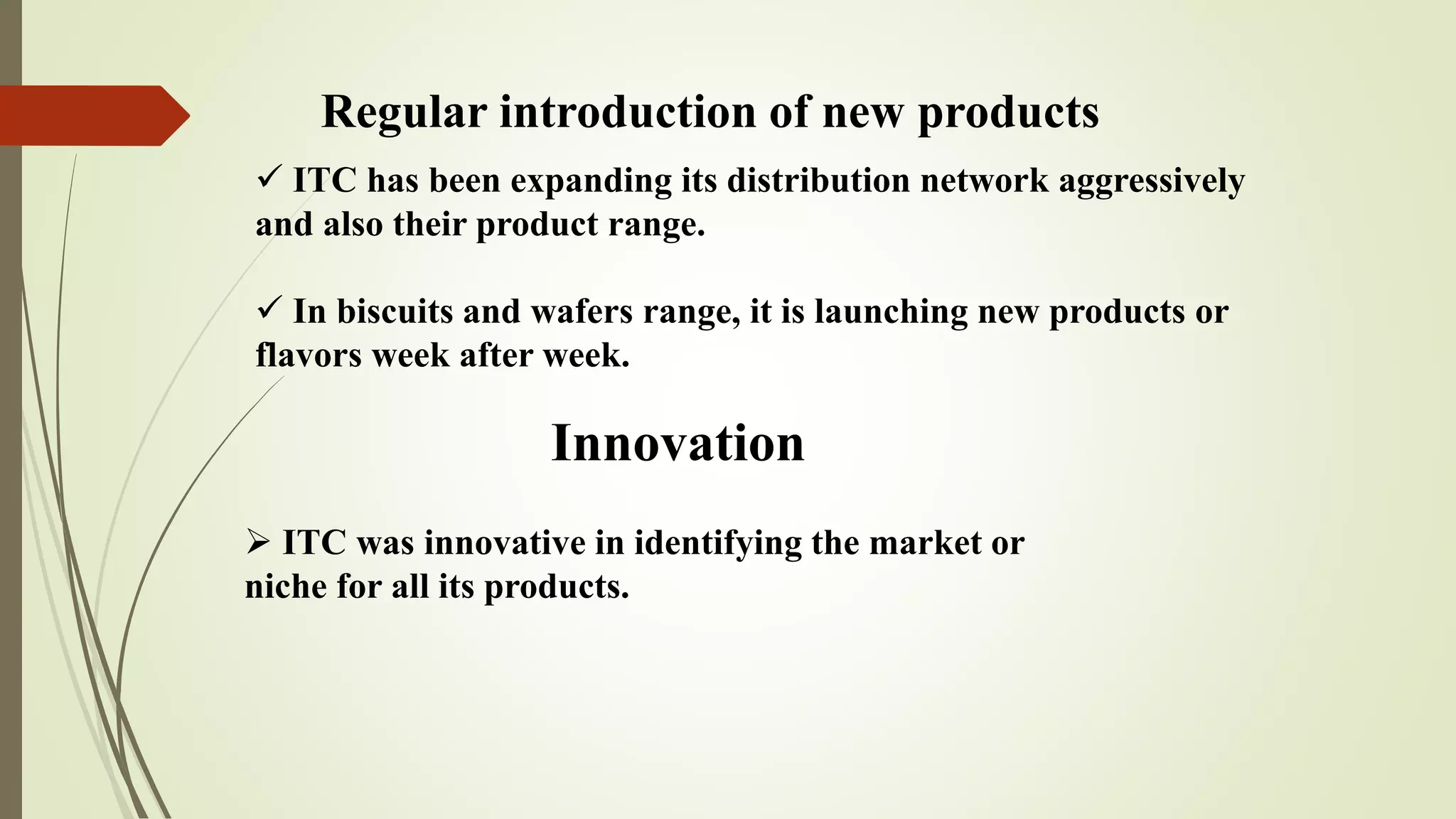 Regular introduction of new products
 ITC has been expanding its distribution network aggressively
and also their product range.
 In biscuits and wafers range, it is launching new products or
flavors week after week.
Innovation
 ITC was innovative in identifying the market or
niche for all its products.
 