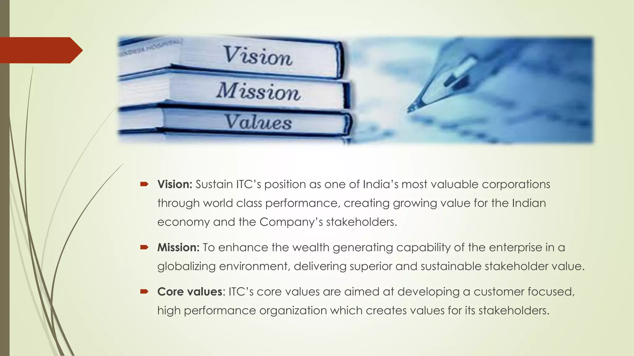  Vision: Sustain ITC’s position as one of India’s most valuable corporations
through world class performance, creating growing value for the Indian
economy and the Company’s stakeholders.
 Mission: To enhance the wealth generating capability of the enterprise in a
globalizing environment, delivering superior and sustainable stakeholder value.
 Core values: ITC’s core values are aimed at developing a customer focused,
high performance organization which creates values for its stakeholders.
 