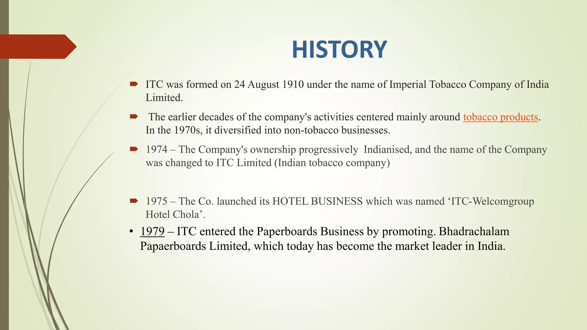 HISTORY
 ITC was formed on 24 August 1910 under the name of Imperial Tobacco Company of India
Limited.
 The earlier decades of the company's activities centered mainly around tobacco products.
In the 1970s, it diversified into non-tobacco businesses.
 1974 – The Company's ownership progressively Indianised, and the name of the Company
was changed to ITC Limited (Indian tobacco company)
 1975 – The Co. launched its HOTEL BUSINESS which was named ‘ITC-Welcomgroup
Hotel Chola’.
• 1979 – ITC entered the Paperboards Business by promoting. Bhadrachalam
Papaerboards Limited, which today has become the market leader in India.
 