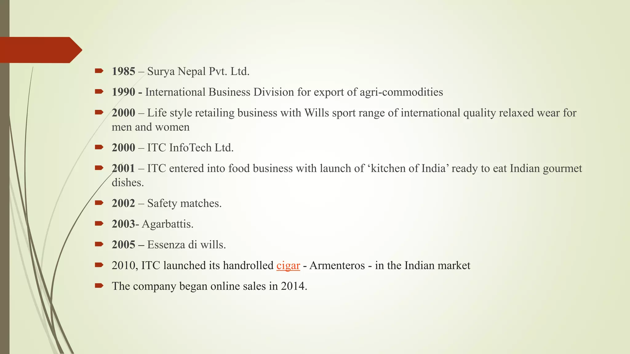  1985 – Surya Nepal Pvt. Ltd.
 1990 - International Business Division for export of agri-commodities
 2000 – Life style retailing business with Wills sport range of international quality relaxed wear for
men and women
 2000 – ITC InfoTech Ltd.
 2001 – ITC entered into food business with launch of ‘kitchen of India’ ready to eat Indian gourmet
dishes.
 2002 – Safety matches.
 2003- Agarbattis.
 2005 – Essenza di wills.
 2010, ITC launched its handrolled cigar - Armenteros - in the Indian market
 The company began online sales in 2014.
 