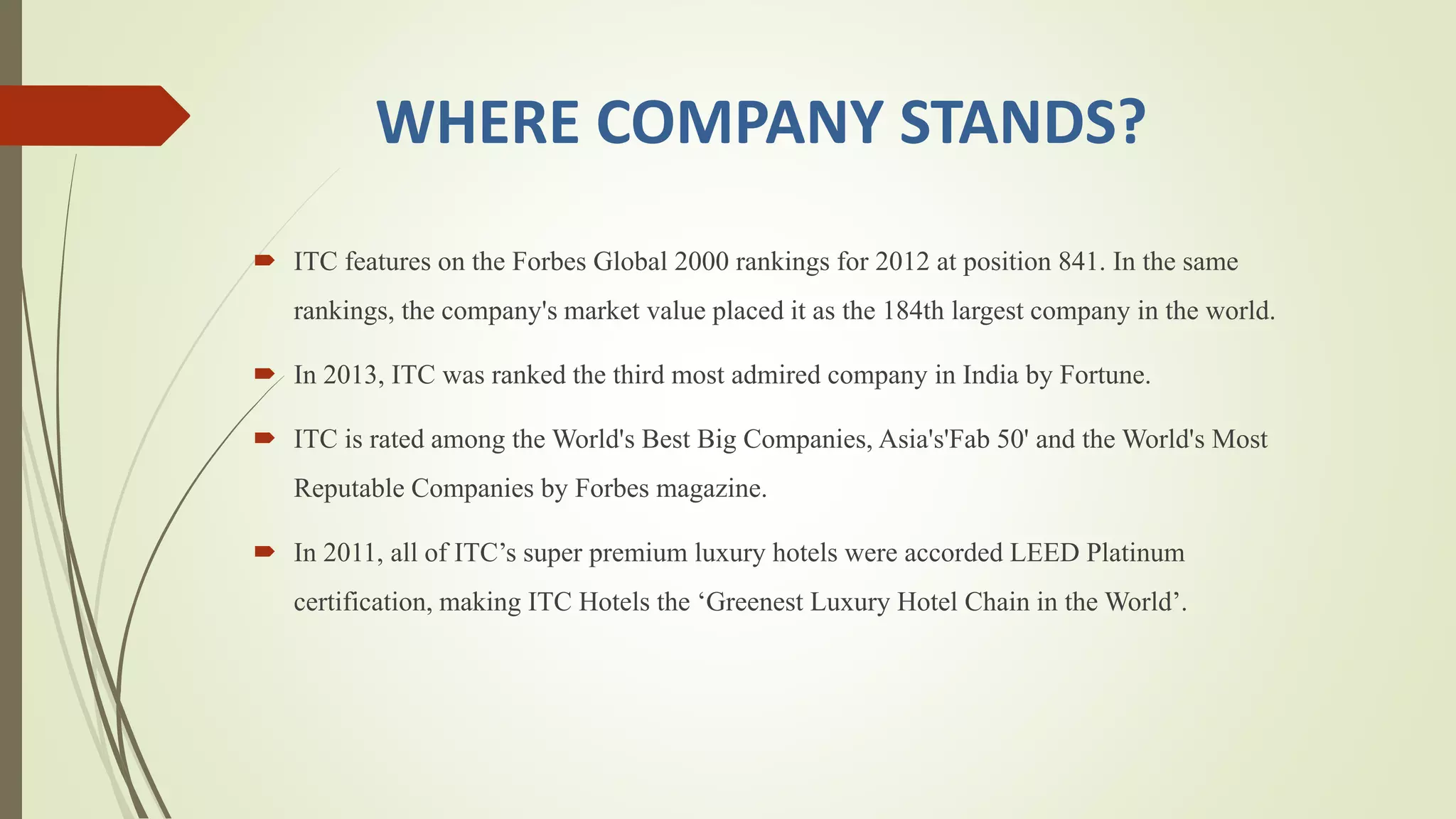 WHERE COMPANY STANDS?
 ITC features on the Forbes Global 2000 rankings for 2012 at position 841. In the same
rankings, the company's market value placed it as the 184th largest company in the world.
 In 2013, ITC was ranked the third most admired company in India by Fortune.
 ITC is rated among the World's Best Big Companies, Asia's'Fab 50' and the World's Most
Reputable Companies by Forbes magazine.
 In 2011, all of ITC’s super premium luxury hotels were accorded LEED Platinum
certification, making ITC Hotels the ‘Greenest Luxury Hotel Chain in the World’.
 