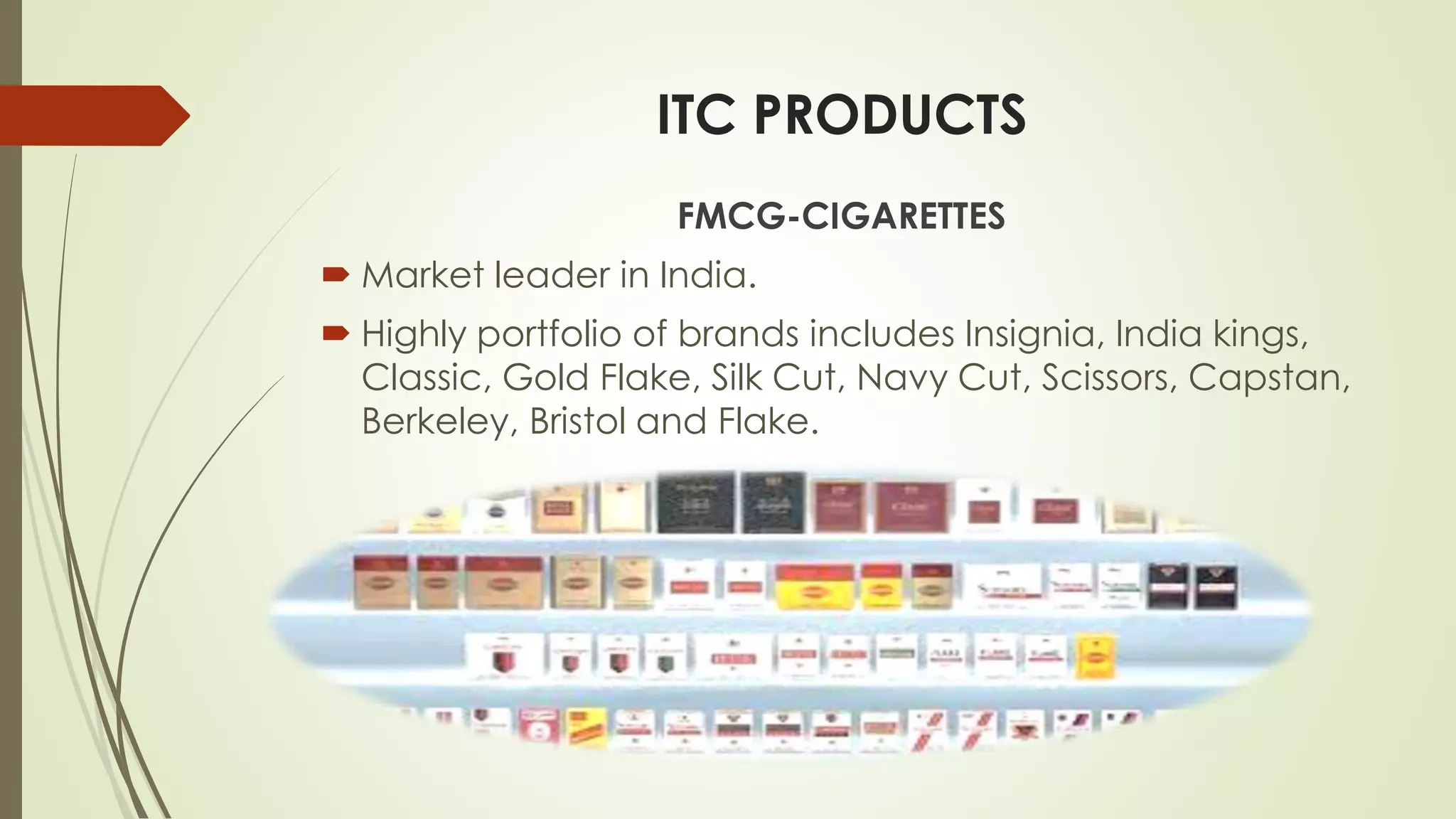 ITC PRODUCTS
FMCG-CIGARETTES
 Market leader in India.
 Highly portfolio of brands includes Insignia, India kings,
Classic, Gold Flake, Silk Cut, Navy Cut, Scissors, Capstan,
Berkeley, Bristol and Flake.
 