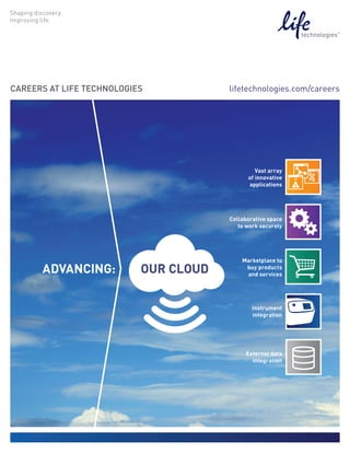 CAREERS AT LIFE TECHNOLOGIES           lifetechnologies.com/careers




                                                Vast array
                                             of innovative
                                             applications




                                       Collaborative space
                                          to work securely




                                           Marketplace to
      ADVANCING:           OUR CLOUD        buy products
                                            and services




                                               Instrument
                                               integration




                                            External data
                                              integration
 