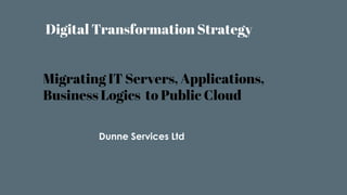 Digital Transformation Strategy
Migrating IT Servers, Applications,
Business Logics to Public Cloud
Dunne Services Ltd
 