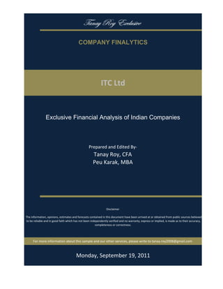 gtÇtç eÉç XåvÄâá|äx

                                           COMPANY FINALYTICS




                                                             ITC Ltd


                Exclusive Financial Analysis of Indian Companies



                                                   Prepared and Edited By‐
                                                      Tanay Roy, CFA
                                                      Peu Karak, MBA




                                                                 Disclaimer

 The information, opinions, estimates and forecasts contained in this document have been arrived at or obtained from public sources believed 
 to be reliable and in good faith which has not been independently verified and no warranty, express or implied, is made as to their accuracy, 
                                                        completeness or correctness. 




      For more information about this sample and our other services, please write to tanay.roy2008@gmail.com



                                         Monday, September 19, 2011
 