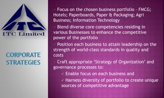  Focus on the chosen business portfolio – FMCG;
Hotels; Paperboards, Paper & Packaging; Agri
Business; Information Technology
 Blend diverse core competencies residing in
various Businesses to enhance the competitive
power of the portfolio
 Position each business to attain leadership on the
strength of world-class standards in quality and
costs
 Craft appropriate ‘Strategy of Organization’ and
governance processes to:
 Enable focus on each business and
 Harness diversity of portfolio to create unique
sources of competitive advantage
 