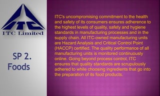 ITC's uncompromising commitment to the health
and safety of its consumers ensures adherence to
the highest levels of quality, safety and hygiene
standards in manufacturing processes and in the
supply chain. All ITC-owned manufacturing units
are Hazard Analysis and Critical Control Point
(HACCP) certified. The quality performance of all
manufacturing units is monitored continuously
online. Going beyond process control, ITC
ensures that quality standards are scrupulously
adhered to while choosing ingredients that go into
the preparation of its food products.
 
