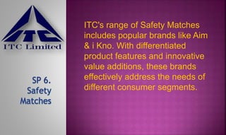 ITC's range of Safety Matches
includes popular brands like Aim
& i Kno. With differentiated
product features and innovative
value additions, these brands
effectively address the needs of
different consumer segments.
 