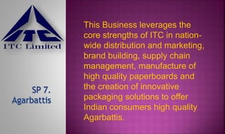 This Business leverages the
core strengths of ITC in nation-
wide distribution and marketing,
brand building, supply chain
management, manufacture of
high quality paperboards and
the creation of innovative
packaging solutions to offer
Indian consumers high quality
Agarbattis.
 