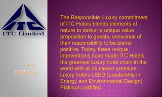 The Responsible Luxury commitment
of ITC Hotels blends elements of
nature to deliver a unique value
proposition to guests, conscious of
their responsibility to be planet
positive. Today, these unique
interventions have made ITC Hotels
the greenest luxury hotel chain in the
world with all its eleven premium
luxury hotels LEED (Leadership in
Energy and Environmental Design)
Platinum certified.
 