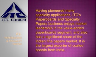 Having pioneered many
specialty applications, ITC's
Paperboards and Specialty
Papers business enjoys market
leadership in the value-added
paperboards segment, and also
has a significant share of the
Indian fine papers market. It is
the largest exporter of coated
boards from India.
 