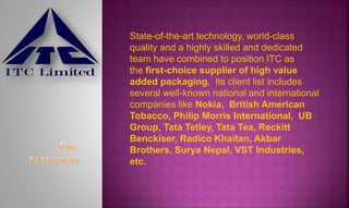 State-of-the-art technology, world-class
quality and a highly skilled and dedicated
team have combined to position ITC as
the first-choice supplier of high value
added packaging. Its client list includes
several well-known national and international
companies like Nokia, British American
Tobacco, Philip Morris International, UB
Group, Tata Tetley, Tata Tea, Reckitt
Benckiser, Radico Khaitan, Akbar
Brothers, Surya Nepal, VST Industries,
etc.
 