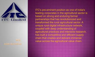 ITC's pre-eminent position as one of India's
leading corporates in the agricultural sector is
based on strong and enduring farmer
partnerships that has revolutionized and
transformed the rural agricultural sector. A
unique rural digital infrastructure network,
coupled with deep understanding of
agricultural practices and intensive research,
has built a competitive and efficient supply
chain that creates and delivers immense
value across the agricultural value chain.
 