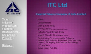 Type : Public
Industry : Conglomerate
Predecessor : W.D. & H.O. Wills
Founded : 24th Aug 1910 (as a Imperial tobacco company of India.)
Headquarters : Kolkata, West Bengal, India
Key people : Yogesh Chander Deveshwar (Chairman)
Products : Fast Moving Consumer goods, Tobacco,
Hotels, Agribusiness, Paperboards & Specialty
papers, Packaging, Information Technology
Divisions : ITC InfoTech
Surya Nepal Pvt. Ltd
 
