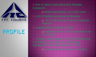  One of India’s most Admired & Valuable
Companies
 Market Capitalization : Rs 3 lakh crores
 A US $ 8 billion enterprise by Revenue
 ~57 % of Net Revenue from Non-Cigarettes
segments
 Leading FMCG marketer in India
 Established several world class brands in the
last 10 years
 10 years value addition ~Rs 2.5 lakh crores (US
$ 47 billion ). Contribution to Exchequer
represents 75 %of value addition ( FY16 )
 Among the top tax payers in the country
 