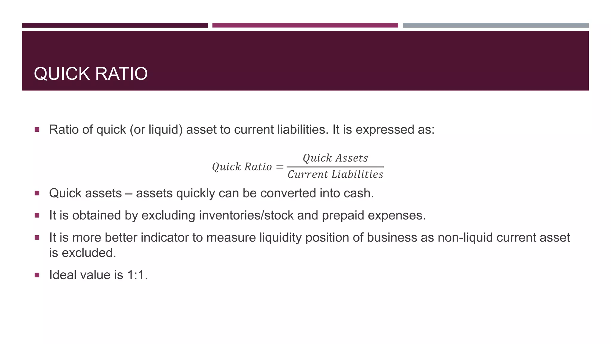 QUICK RATIO
 Ratio of quick (or liquid) asset to current liabilities. It is expressed as:
𝑄𝑢𝑖𝑐𝑘 𝑅𝑎𝑡𝑖𝑜 =
𝑄𝑢𝑖𝑐𝑘 𝐴𝑠𝑠𝑒𝑡𝑠
𝐶𝑢𝑟𝑟𝑒𝑛𝑡 𝐿𝑖𝑎𝑏𝑖𝑙𝑖𝑡𝑖𝑒𝑠
 Quick assets – assets quickly can be converted into cash.
 It is obtained by excluding inventories/stock and prepaid expenses.
 It is more better indicator to measure liquidity position of business as non-liquid current asset
is excluded.
 Ideal value is 1:1.
 