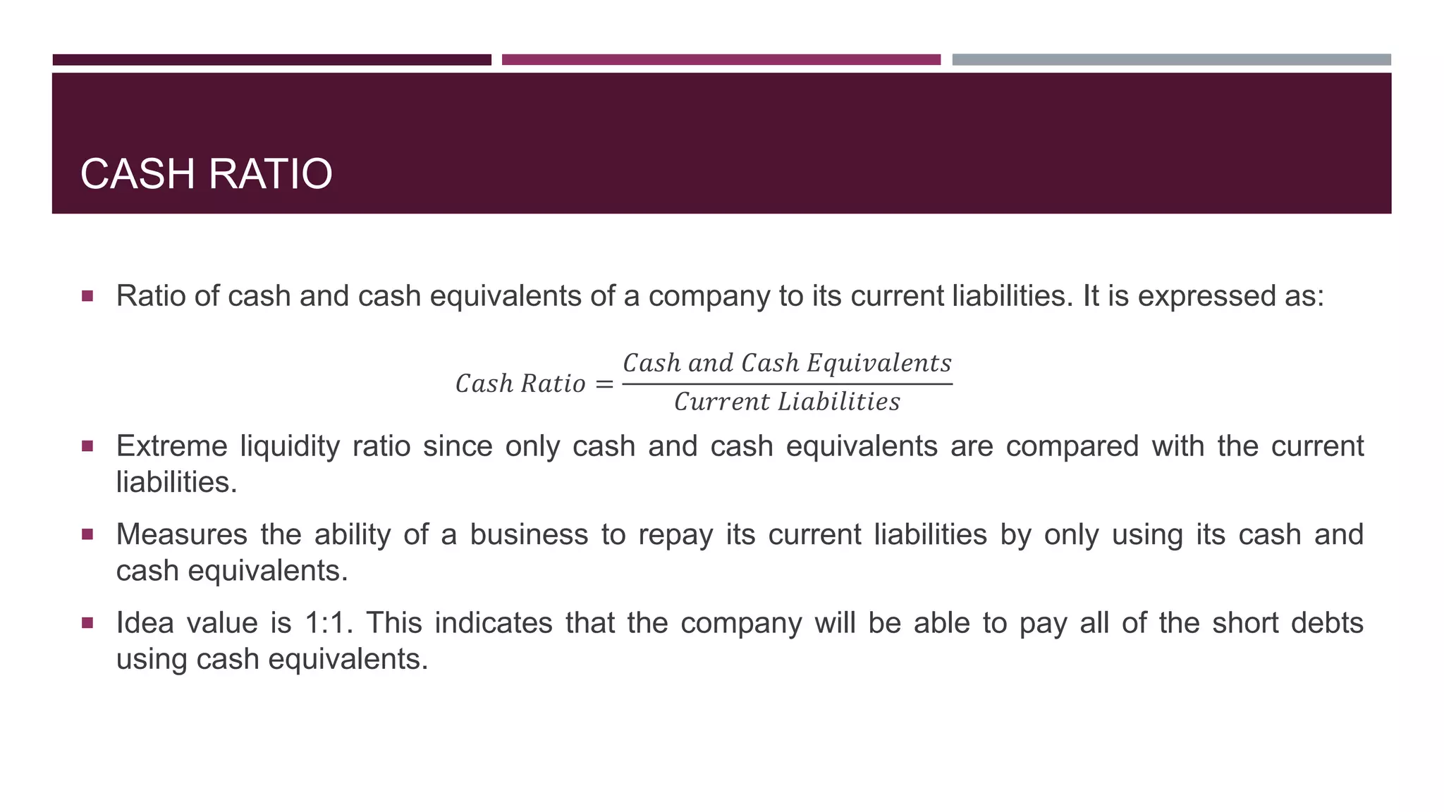 CASH RATIO
 Ratio of cash and cash equivalents of a company to its current liabilities. It is expressed as:
𝐶𝑎𝑠ℎ 𝑅𝑎𝑡𝑖𝑜 =
𝐶𝑎𝑠ℎ 𝑎𝑛𝑑 𝐶𝑎𝑠ℎ 𝐸𝑞𝑢𝑖𝑣𝑎𝑙𝑒𝑛𝑡𝑠
𝐶𝑢𝑟𝑟𝑒𝑛𝑡 𝐿𝑖𝑎𝑏𝑖𝑙𝑖𝑡𝑖𝑒𝑠
 Extreme liquidity ratio since only cash and cash equivalents are compared with the current
liabilities.
 Measures the ability of a business to repay its current liabilities by only using its cash and
cash equivalents.
 Idea value is 1:1. This indicates that the company will be able to pay all of the short debts
using cash equivalents.
 