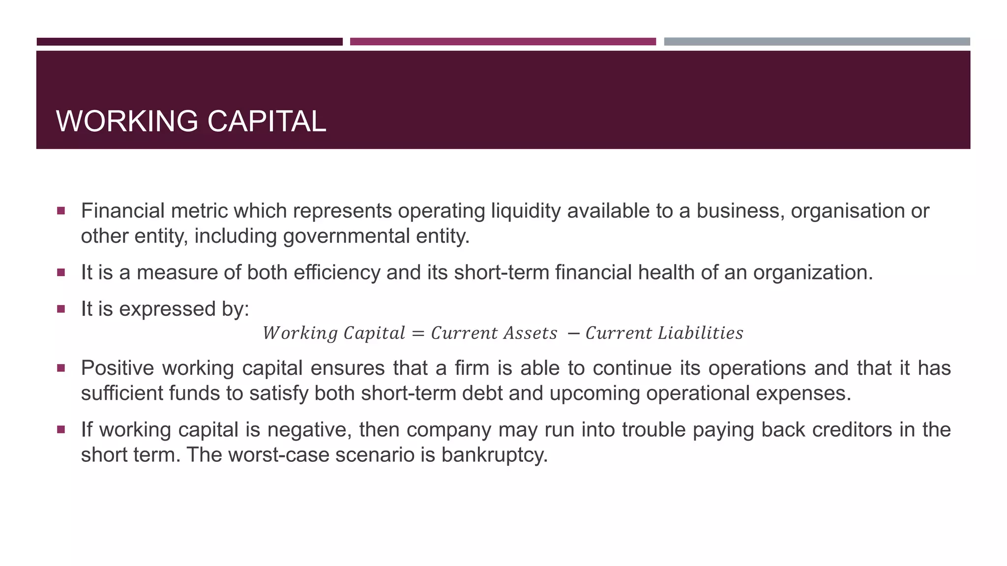 WORKING CAPITAL
 Financial metric which represents operating liquidity available to a business, organisation or
other entity, including governmental entity.
 It is a measure of both efficiency and its short-term financial health of an organization.
 It is expressed by:
𝑊𝑜𝑟𝑘𝑖𝑛𝑔 𝐶𝑎𝑝𝑖𝑡𝑎𝑙 = 𝐶𝑢𝑟𝑟𝑒𝑛𝑡 𝐴𝑠𝑠𝑒𝑡𝑠 − 𝐶𝑢𝑟𝑟𝑒𝑛𝑡 𝐿𝑖𝑎𝑏𝑖𝑙𝑖𝑡𝑖𝑒𝑠
 Positive working capital ensures that a firm is able to continue its operations and that it has
sufficient funds to satisfy both short-term debt and upcoming operational expenses.
 If working capital is negative, then company may run into trouble paying back creditors in the
short term. The worst-case scenario is bankruptcy.
 