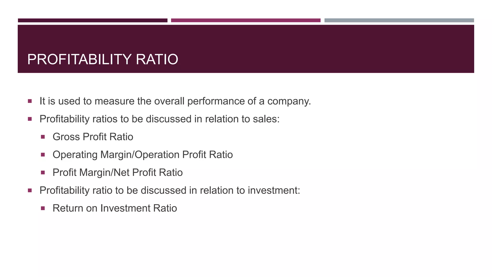 PROFITABILITY RATIO
 It is used to measure the overall performance of a company.
 Profitability ratios to be discussed in relation to sales:
 Gross Profit Ratio
 Operating Margin/Operation Profit Ratio
 Profit Margin/Net Profit Ratio
 Profitability ratio to be discussed in relation to investment:
 Return on Investment Ratio
 
