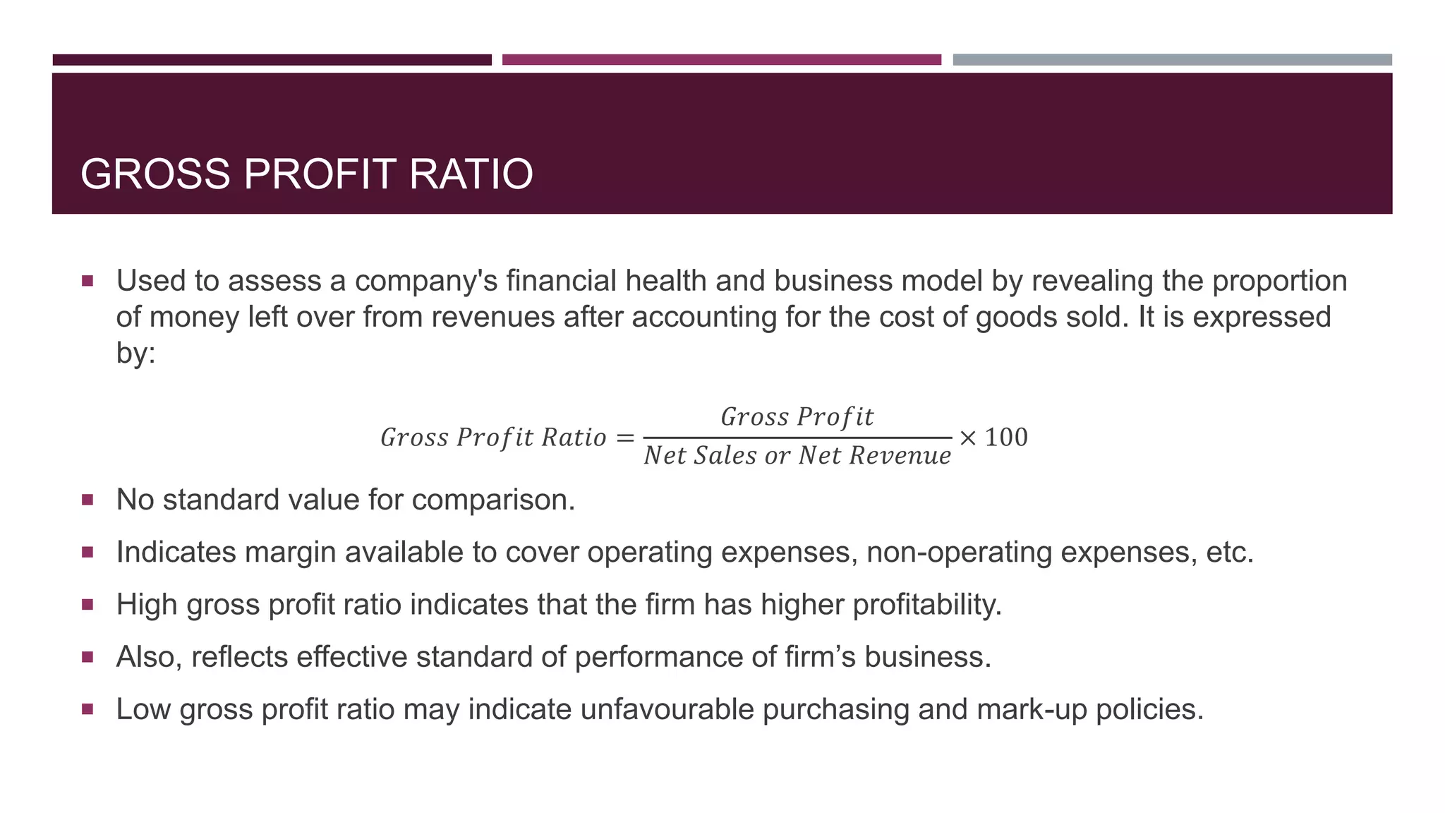 GROSS PROFIT RATIO
 Used to assess a company's financial health and business model by revealing the proportion
of money left over from revenues after accounting for the cost of goods sold. It is expressed
by:
𝐺𝑟𝑜𝑠𝑠 𝑃𝑟𝑜𝑓𝑖𝑡 𝑅𝑎𝑡𝑖𝑜 =
𝐺𝑟𝑜𝑠𝑠 𝑃𝑟𝑜𝑓𝑖𝑡
𝑁𝑒𝑡 𝑆𝑎𝑙𝑒𝑠 𝑜𝑟 𝑁𝑒𝑡 𝑅𝑒𝑣𝑒𝑛𝑢𝑒
× 100
 No standard value for comparison.
 Indicates margin available to cover operating expenses, non-operating expenses, etc.
 High gross profit ratio indicates that the firm has higher profitability.
 Also, reflects effective standard of performance of firm’s business.
 Low gross profit ratio may indicate unfavourable purchasing and mark-up policies.
 