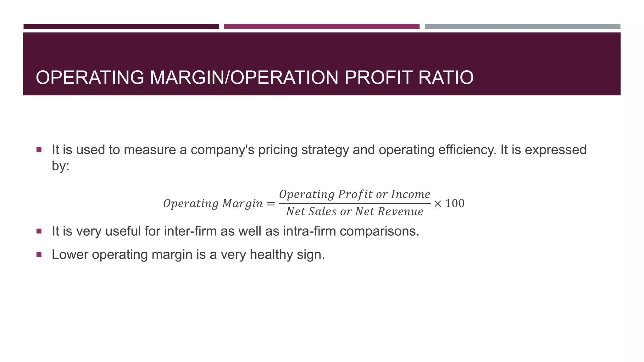 OPERATING MARGIN/OPERATION PROFIT RATIO
 It is used to measure a company's pricing strategy and operating efficiency. It is expressed
by:
𝑂𝑝𝑒𝑟𝑎𝑡𝑖𝑛𝑔 𝑀𝑎𝑟𝑔𝑖𝑛 =
𝑂𝑝𝑒𝑟𝑎𝑡𝑖𝑛𝑔 𝑃𝑟𝑜𝑓𝑖𝑡 𝑜𝑟 𝐼𝑛𝑐𝑜𝑚𝑒
𝑁𝑒𝑡 𝑆𝑎𝑙𝑒𝑠 𝑜𝑟 𝑁𝑒𝑡 𝑅𝑒𝑣𝑒𝑛𝑢𝑒
× 100
 It is very useful for inter-firm as well as intra-firm comparisons.
 Lower operating margin is a very healthy sign.
 