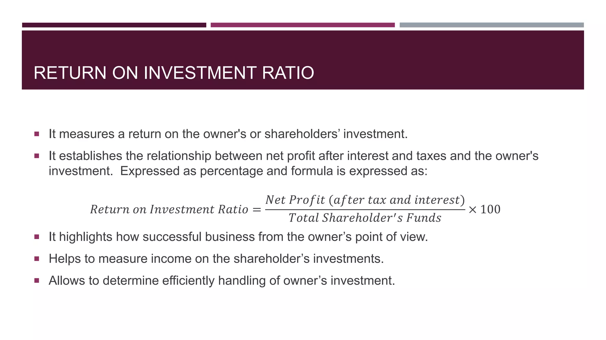 RETURN ON INVESTMENT RATIO
 It measures a return on the owner's or shareholders’ investment.
 It establishes the relationship between net profit after interest and taxes and the owner's
investment. Expressed as percentage and formula is expressed as:
𝑅𝑒𝑡𝑢𝑟𝑛 𝑜𝑛 𝐼𝑛𝑣𝑒𝑠𝑡𝑚𝑒𝑛𝑡 𝑅𝑎𝑡𝑖𝑜 =
𝑁𝑒𝑡 𝑃𝑟𝑜𝑓𝑖𝑡 (𝑎𝑓𝑡𝑒𝑟 𝑡𝑎𝑥 𝑎𝑛𝑑 𝑖𝑛𝑡𝑒𝑟𝑒𝑠𝑡)
𝑇𝑜𝑡𝑎𝑙 𝑆ℎ𝑎𝑟𝑒ℎ𝑜𝑙𝑑𝑒𝑟′ 𝑠 𝐹𝑢𝑛𝑑𝑠
× 100
 It highlights how successful business from the owner’s point of view.
 Helps to measure income on the shareholder’s investments.
 Allows to determine efficiently handling of owner’s investment.
 