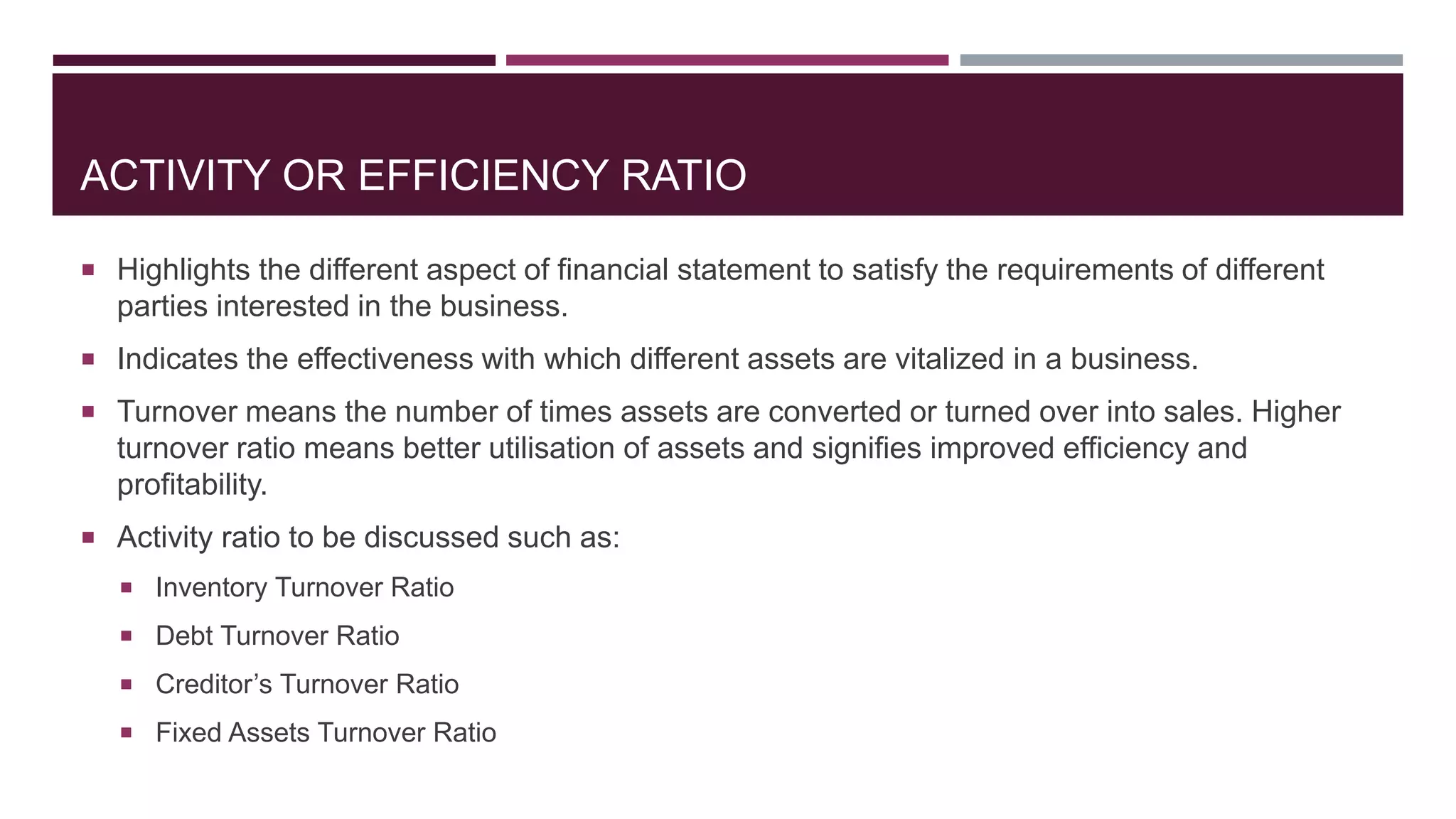 ACTIVITY OR EFFICIENCY RATIO
 Highlights the different aspect of financial statement to satisfy the requirements of different
parties interested in the business.
 Indicates the effectiveness with which different assets are vitalized in a business.
 Turnover means the number of times assets are converted or turned over into sales. Higher
turnover ratio means better utilisation of assets and signifies improved efficiency and
profitability.
 Activity ratio to be discussed such as:
 Inventory Turnover Ratio
 Debt Turnover Ratio
 Creditor’s Turnover Ratio
 Fixed Assets Turnover Ratio
 