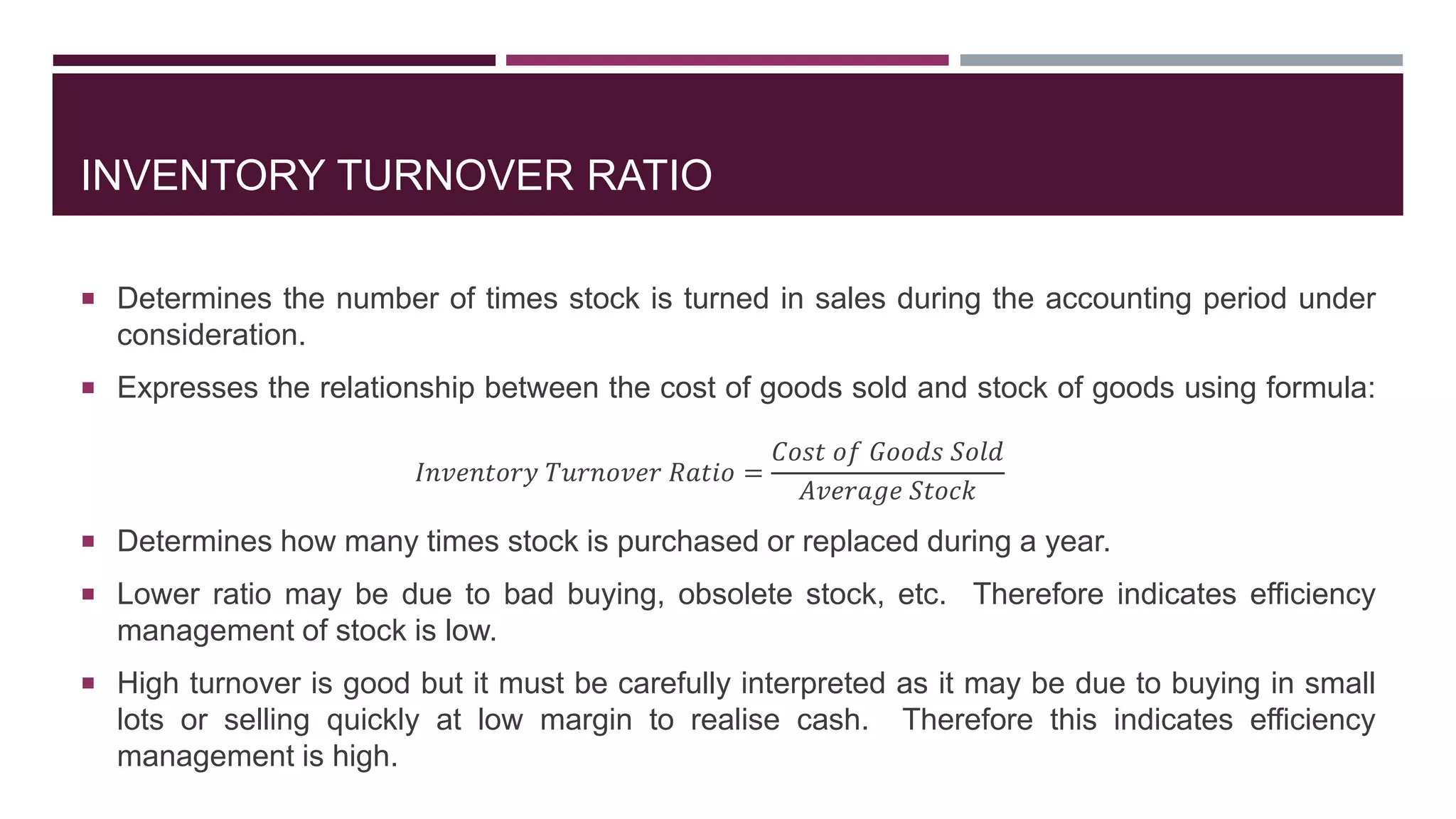 INVENTORY TURNOVER RATIO
 Determines the number of times stock is turned in sales during the accounting period under
consideration.
 Expresses the relationship between the cost of goods sold and stock of goods using formula:
𝐼𝑛𝑣𝑒𝑛𝑡𝑜𝑟𝑦 𝑇𝑢𝑟𝑛𝑜𝑣𝑒𝑟 𝑅𝑎𝑡𝑖𝑜 =
𝐶𝑜𝑠𝑡 𝑜𝑓 𝐺𝑜𝑜𝑑𝑠 𝑆𝑜𝑙𝑑
𝐴𝑣𝑒𝑟𝑎𝑔𝑒 𝑆𝑡𝑜𝑐𝑘
 Determines how many times stock is purchased or replaced during a year.
 Lower ratio may be due to bad buying, obsolete stock, etc. Therefore indicates efficiency
management of stock is low.
 High turnover is good but it must be carefully interpreted as it may be due to buying in small
lots or selling quickly at low margin to realise cash. Therefore this indicates efficiency
management is high.
 
