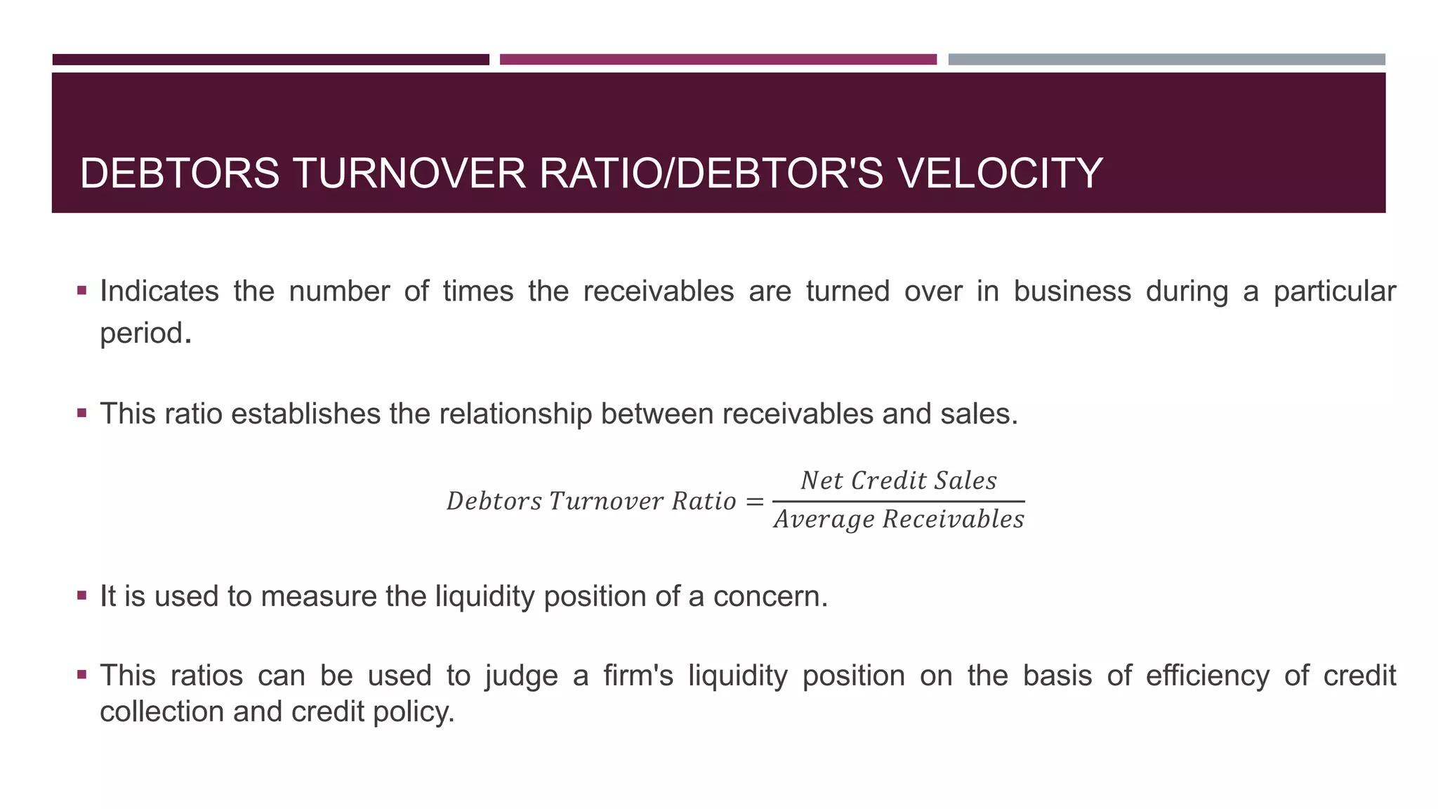 DEBTORS TURNOVER RATIO/DEBTOR'S VELOCITY
 Indicates the number of times the receivables are turned over in business during a particular
period.
 This ratio establishes the relationship between receivables and sales.
𝐷𝑒𝑏𝑡𝑜𝑟𝑠 𝑇𝑢𝑟𝑛𝑜𝑣𝑒𝑟 𝑅𝑎𝑡𝑖𝑜 =
𝑁𝑒𝑡 𝐶𝑟𝑒𝑑𝑖𝑡 𝑆𝑎𝑙𝑒𝑠
𝐴𝑣𝑒𝑟𝑎𝑔𝑒 𝑅𝑒𝑐𝑒𝑖𝑣𝑎𝑏𝑙𝑒𝑠
 It is used to measure the liquidity position of a concern.
 This ratios can be used to judge a firm's liquidity position on the basis of efficiency of credit
collection and credit policy.
 