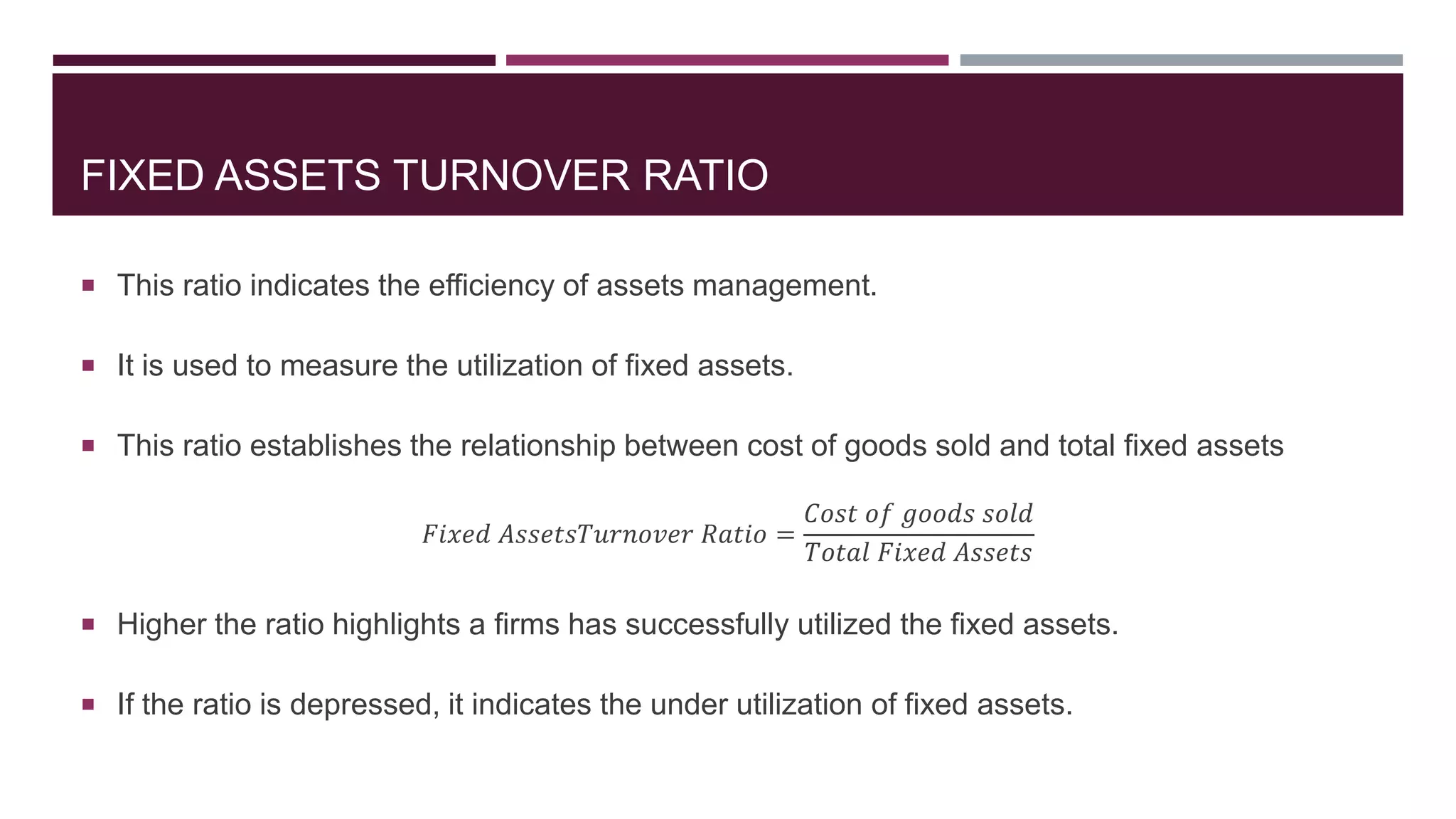 FIXED ASSETS TURNOVER RATIO
 This ratio indicates the efficiency of assets management.
 It is used to measure the utilization of fixed assets.
 This ratio establishes the relationship between cost of goods sold and total fixed assets
𝐹𝑖𝑥𝑒𝑑 𝐴𝑠𝑠𝑒𝑡𝑠𝑇𝑢𝑟𝑛𝑜𝑣𝑒𝑟 𝑅𝑎𝑡𝑖𝑜 =
𝐶𝑜𝑠𝑡 𝑜𝑓 𝑔𝑜𝑜𝑑𝑠 𝑠𝑜𝑙𝑑
𝑇𝑜𝑡𝑎𝑙 𝐹𝑖𝑥𝑒𝑑 𝐴𝑠𝑠𝑒𝑡𝑠
 Higher the ratio highlights a firms has successfully utilized the fixed assets.
 If the ratio is depressed, it indicates the under utilization of fixed assets.
 