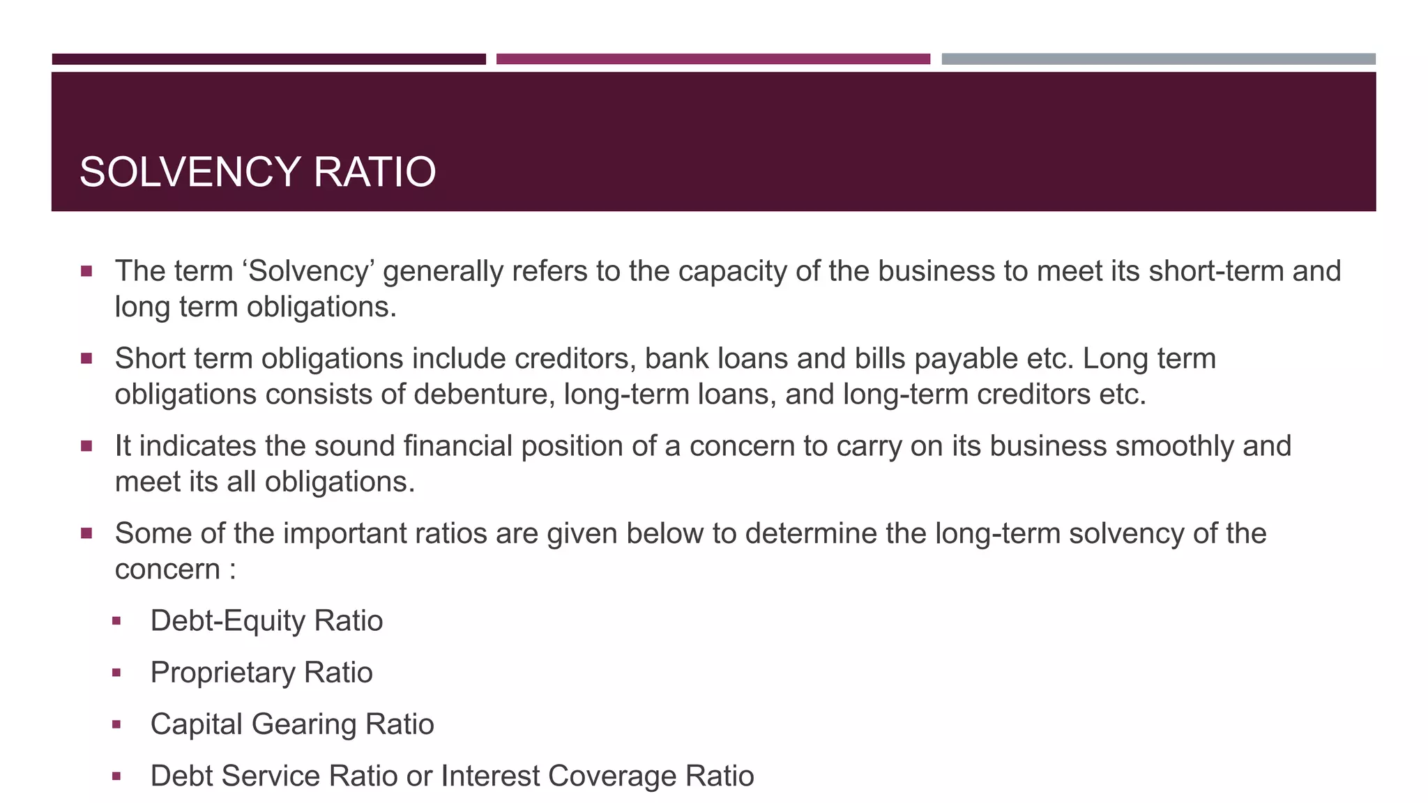 SOLVENCY RATIO
 The term ‘Solvency’ generally refers to the capacity of the business to meet its short-term and
long term obligations.
 Short term obligations include creditors, bank loans and bills payable etc. Long term
obligations consists of debenture, long-term loans, and long-term creditors etc.
 It indicates the sound financial position of a concern to carry on its business smoothly and
meet its all obligations.
 Some of the important ratios are given below to determine the long-term solvency of the
concern :
 Debt-Equity Ratio
 Proprietary Ratio
 Capital Gearing Ratio
 Debt Service Ratio or Interest Coverage Ratio
 