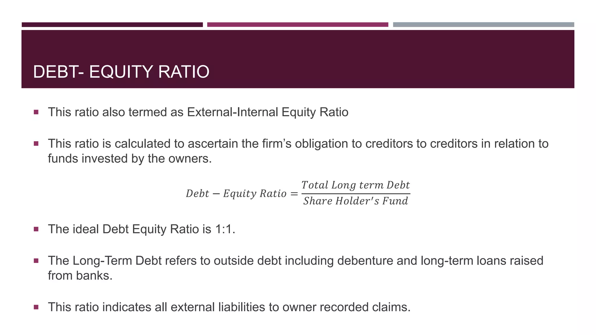 DEBT- EQUITY RATIO
 This ratio also termed as External-Internal Equity Ratio
 This ratio is calculated to ascertain the firm’s obligation to creditors to creditors in relation to
funds invested by the owners.
𝐷𝑒𝑏𝑡 − 𝐸𝑞𝑢𝑖𝑡𝑦 𝑅𝑎𝑡𝑖𝑜 =
𝑇𝑜𝑡𝑎𝑙 𝐿𝑜𝑛𝑔 𝑡𝑒𝑟𝑚 𝐷𝑒𝑏𝑡
𝑆ℎ𝑎𝑟𝑒 𝐻𝑜𝑙𝑑𝑒𝑟′ 𝑠 𝐹𝑢𝑛𝑑
 The ideal Debt Equity Ratio is 1:1.
 The Long-Term Debt refers to outside debt including debenture and long-term loans raised
from banks.
 This ratio indicates all external liabilities to owner recorded claims.
 