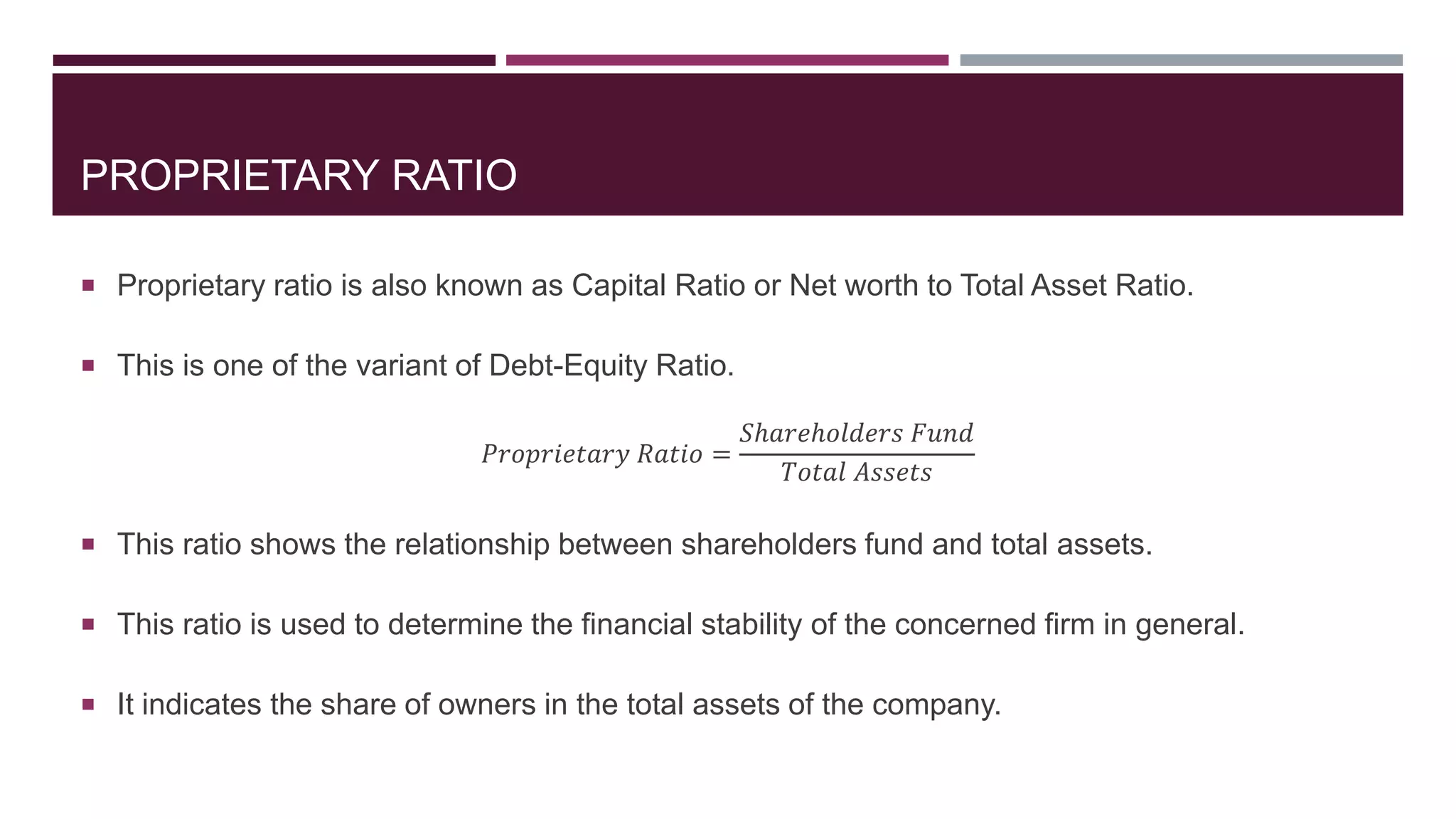 PROPRIETARY RATIO
 Proprietary ratio is also known as Capital Ratio or Net worth to Total Asset Ratio.
 This is one of the variant of Debt-Equity Ratio.
𝑃𝑟𝑜𝑝𝑟𝑖𝑒𝑡𝑎𝑟𝑦 𝑅𝑎𝑡𝑖𝑜 =
𝑆ℎ𝑎𝑟𝑒ℎ𝑜𝑙𝑑𝑒𝑟𝑠 𝐹𝑢𝑛𝑑
𝑇𝑜𝑡𝑎𝑙 𝐴𝑠𝑠𝑒𝑡𝑠
 This ratio shows the relationship between shareholders fund and total assets.
 This ratio is used to determine the financial stability of the concerned firm in general.
 It indicates the share of owners in the total assets of the company.
 