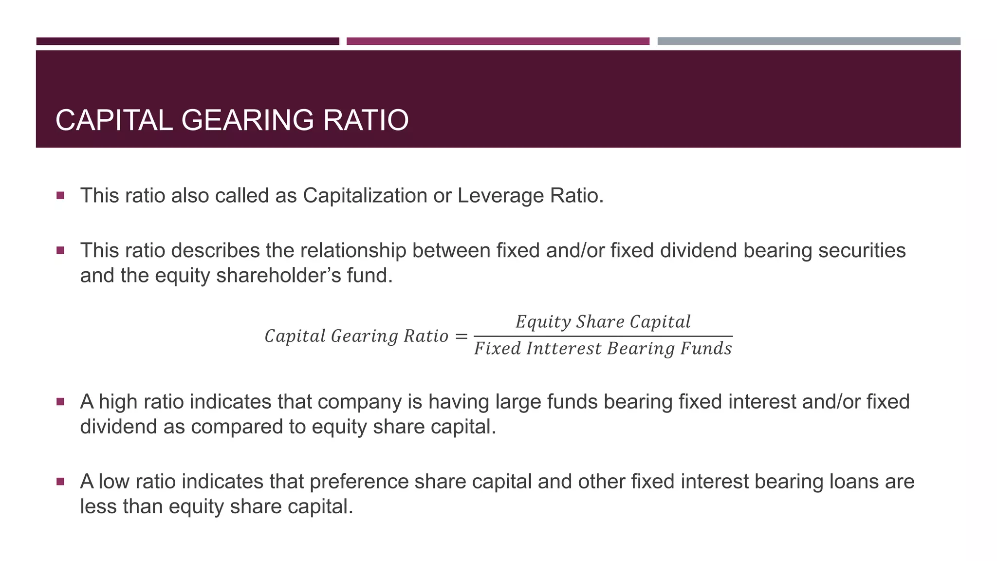 CAPITAL GEARING RATIO
 This ratio also called as Capitalization or Leverage Ratio.
 This ratio describes the relationship between fixed and/or fixed dividend bearing securities
and the equity shareholder’s fund.
𝐶𝑎𝑝𝑖𝑡𝑎𝑙 𝐺𝑒𝑎𝑟𝑖𝑛𝑔 𝑅𝑎𝑡𝑖𝑜 =
𝐸𝑞𝑢𝑖𝑡𝑦 𝑆ℎ𝑎𝑟𝑒 𝐶𝑎𝑝𝑖𝑡𝑎𝑙
𝐹𝑖𝑥𝑒𝑑 𝐼𝑛𝑡𝑡𝑒𝑟𝑒𝑠𝑡 𝐵𝑒𝑎𝑟𝑖𝑛𝑔 𝐹𝑢𝑛𝑑𝑠
 A high ratio indicates that company is having large funds bearing fixed interest and/or fixed
dividend as compared to equity share capital.
 A low ratio indicates that preference share capital and other fixed interest bearing loans are
less than equity share capital.
 