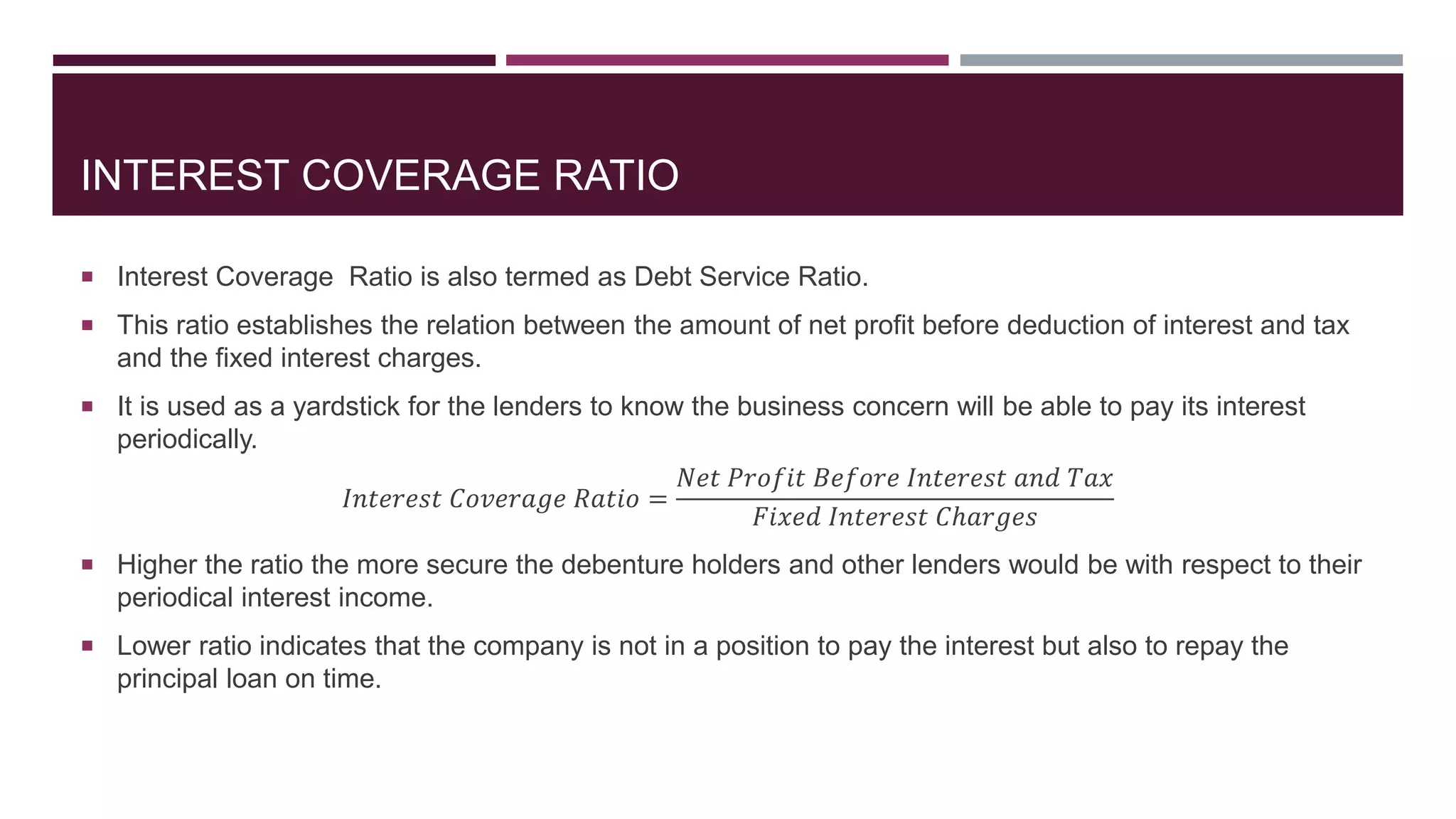 INTEREST COVERAGE RATIO
 Interest Coverage Ratio is also termed as Debt Service Ratio.
 This ratio establishes the relation between the amount of net profit before deduction of interest and tax
and the fixed interest charges.
 It is used as a yardstick for the lenders to know the business concern will be able to pay its interest
periodically.
𝐼𝑛𝑡𝑒𝑟𝑒𝑠𝑡 𝐶𝑜𝑣𝑒𝑟𝑎𝑔𝑒 𝑅𝑎𝑡𝑖𝑜 =
𝑁𝑒𝑡 𝑃𝑟𝑜𝑓𝑖𝑡 𝐵𝑒𝑓𝑜𝑟𝑒 𝐼𝑛𝑡𝑒𝑟𝑒𝑠𝑡 𝑎𝑛𝑑 𝑇𝑎𝑥
𝐹𝑖𝑥𝑒𝑑 𝐼𝑛𝑡𝑒𝑟𝑒𝑠𝑡 𝐶ℎ𝑎𝑟𝑔𝑒𝑠
 Higher the ratio the more secure the debenture holders and other lenders would be with respect to their
periodical interest income.
 Lower ratio indicates that the company is not in a position to pay the interest but also to repay the
principal loan on time.
 