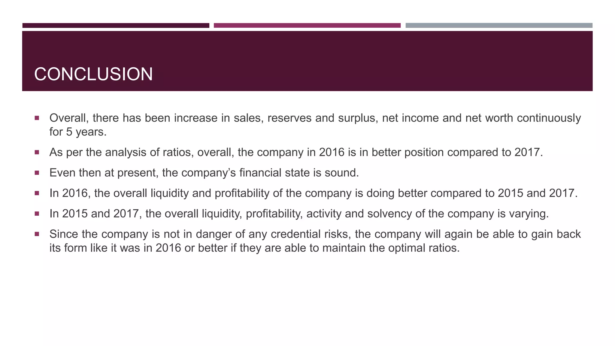 CONCLUSION
 Overall, there has been increase in sales, reserves and surplus, net income and net worth continuously
for 5 years.
 As per the analysis of ratios, overall, the company in 2016 is in better position compared to 2017.
 Even then at present, the company’s financial state is sound.
 In 2016, the overall liquidity and profitability of the company is doing better compared to 2015 and 2017.
 In 2015 and 2017, the overall liquidity, profitability, activity and solvency of the company is varying.
 Since the company is not in danger of any credential risks, the company will again be able to gain back
its form like it was in 2016 or better if they are able to maintain the optimal ratios.
 